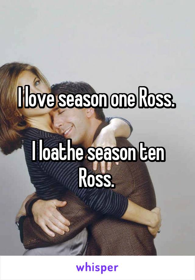 I love season one Ross. 

I loathe season ten Ross. 