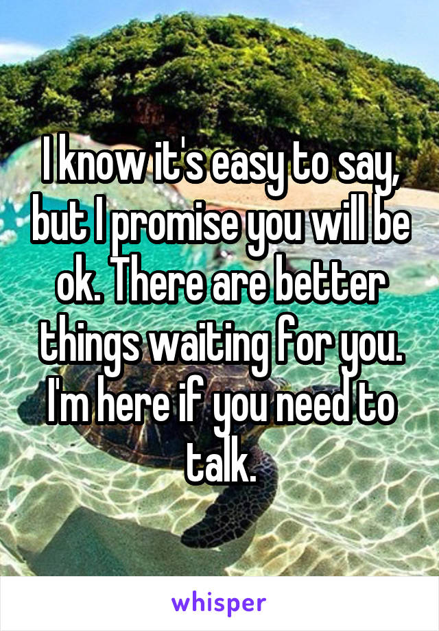 I know it's easy to say, but I promise you will be ok. There are better things waiting for you. I'm here if you need to talk.