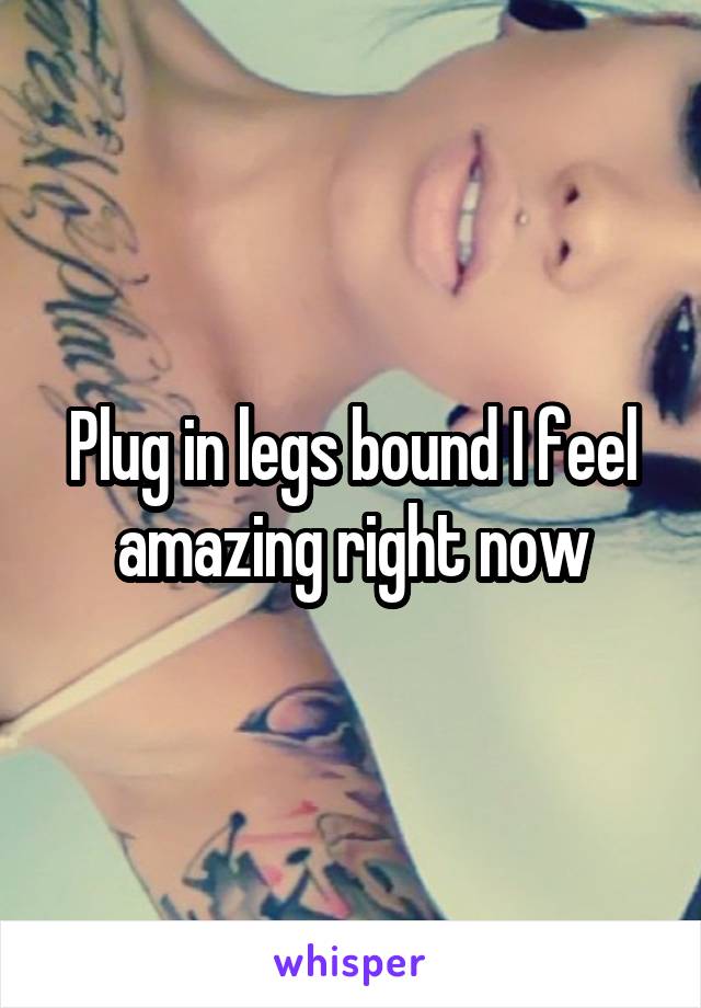 Plug in legs bound I feel amazing right now