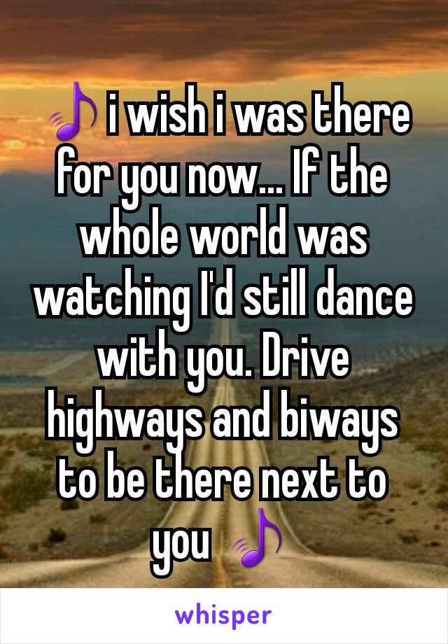 🎵i wish i was there for you now... If the whole world was watching I'd still dance with you. Drive highways and biways to be there next to you 🎵