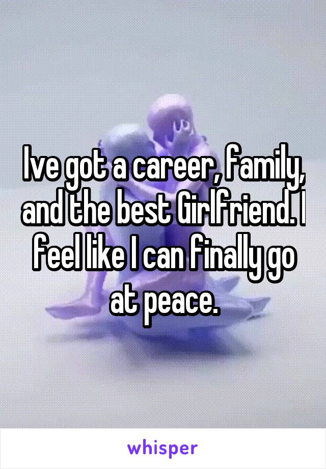 Ive got a career, family, and the best Girlfriend. I feel like I can finally go at peace.