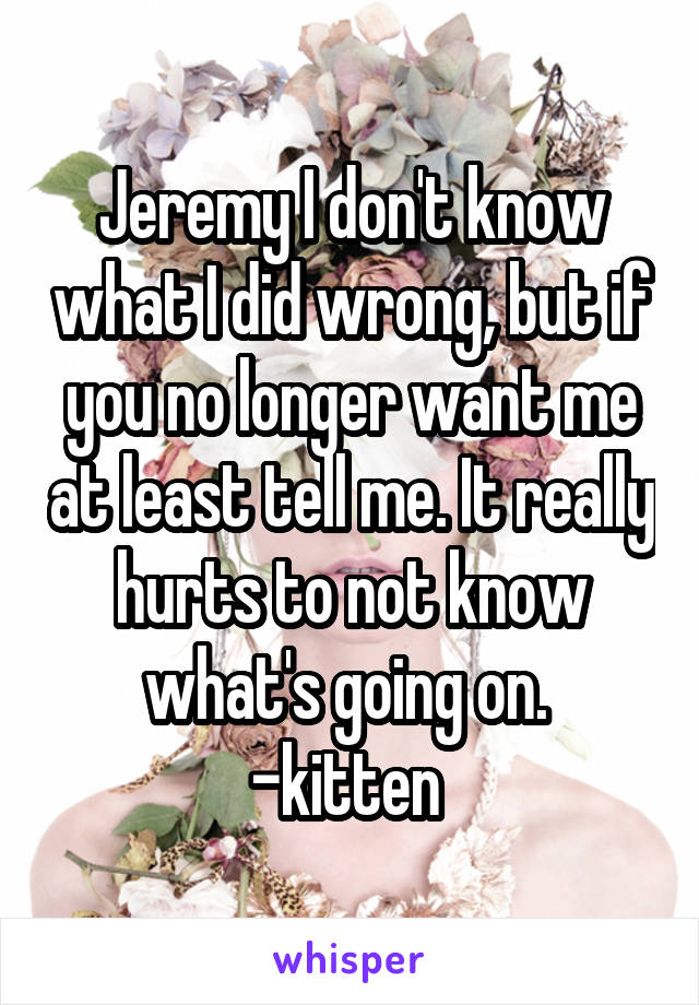 Jeremy I don't know what I did wrong, but if you no longer want me at least tell me. It really hurts to not know what's going on. 
-kitten 