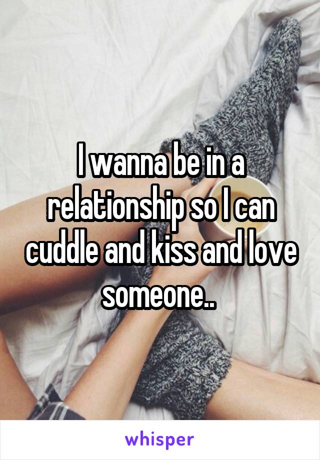 I wanna be in a relationship so I can cuddle and kiss and love someone.. 