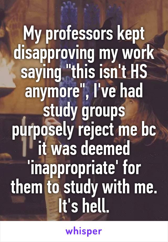 My professors kept disapproving my work saying "this isn't HS anymore", I've had study groups purposely reject me bc it was deemed 'inappropriate' for them to study with me.
It's hell.