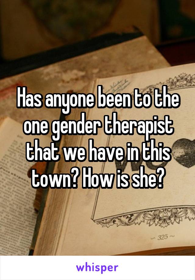 Has anyone been to the one gender therapist that we have in this town? How is she?