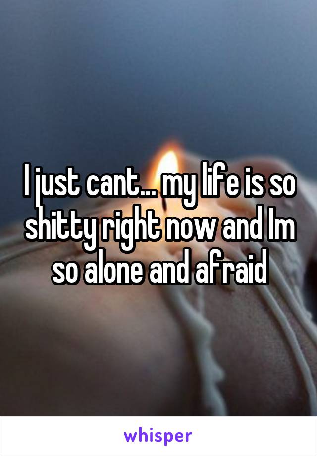 I just cant... my life is so shitty right now and Im so alone and afraid