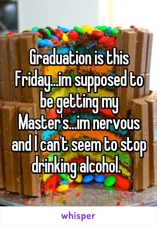 Graduation is this Friday...im supposed to be getting my Master's...im nervous and I can't seem to stop drinking alcohol.  