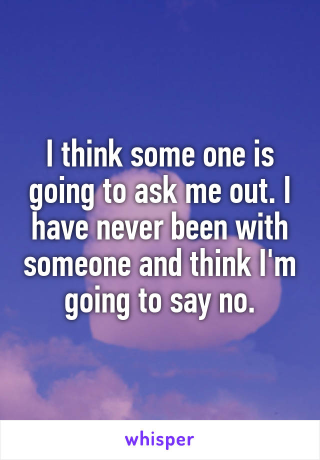 I think some one is going to ask me out. I have never been with someone and think I'm going to say no.