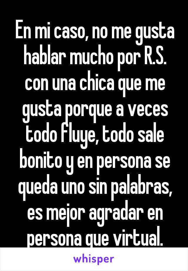 En mi caso, no me gusta hablar mucho por R.S. con una chica que me gusta porque a veces todo fluye, todo sale bonito y en persona se queda uno sin palabras, es mejor agradar en persona que virtual.