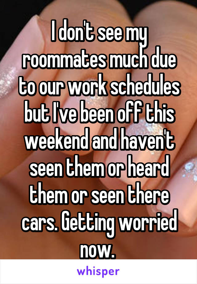 I don't see my roommates much due to our work schedules but I've been off this weekend and haven't seen them or heard them or seen there cars. Getting worried now. 