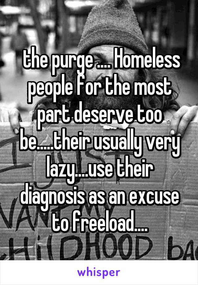  the purge .... Homeless people for the most part deserve too be.....their usually very lazy....use their diagnosis as an excuse to freeload....