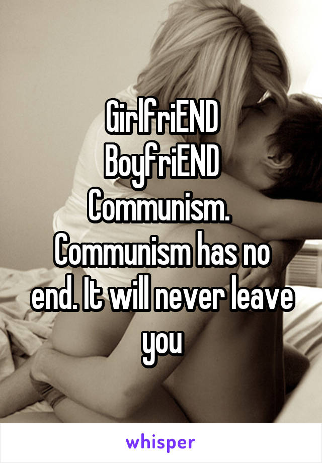 GirlfriEND
BoyfriEND
Communism. 
Communism has no end. It will never leave you