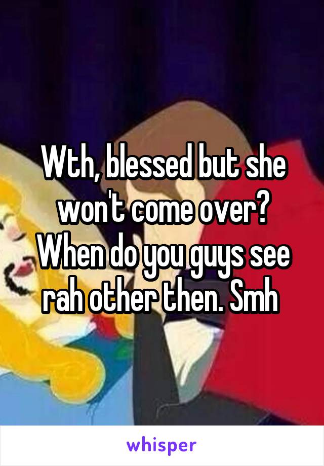 Wth, blessed but she won't come over? When do you guys see rah other then. Smh 