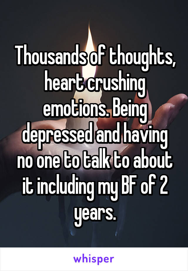 Thousands of thoughts, heart crushing emotions. Being depressed and having no one to talk to about it including my BF of 2 years.