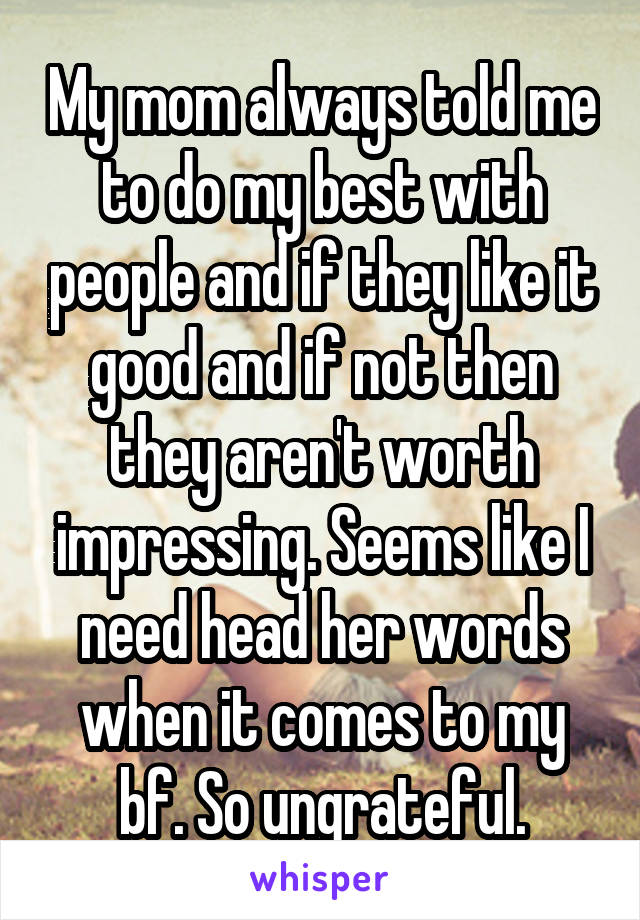 My mom always told me to do my best with people and if they like it good and if not then they aren't worth impressing. Seems like I need head her words when it comes to my bf. So ungrateful.