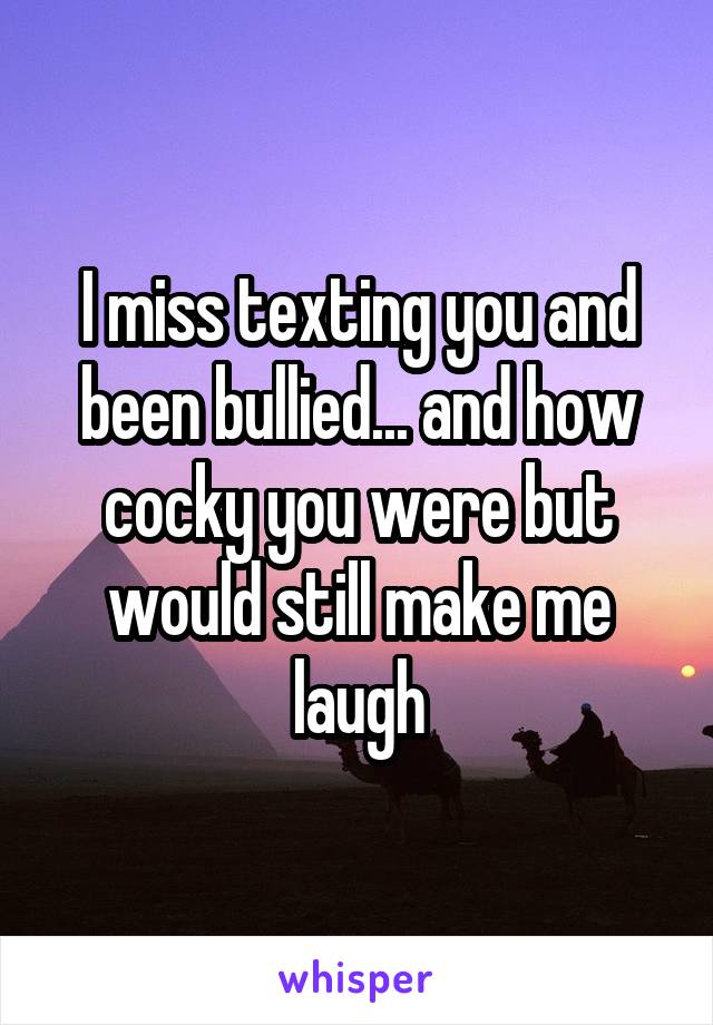 I miss texting you and been bullied... and how cocky you were but would still make me laugh