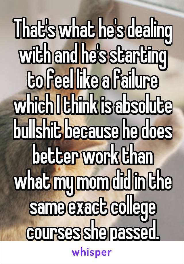 That's what he's dealing with and he's starting to feel like a failure which I think is absolute bullshit because he does better work than what my mom did in the same exact college courses she passed.