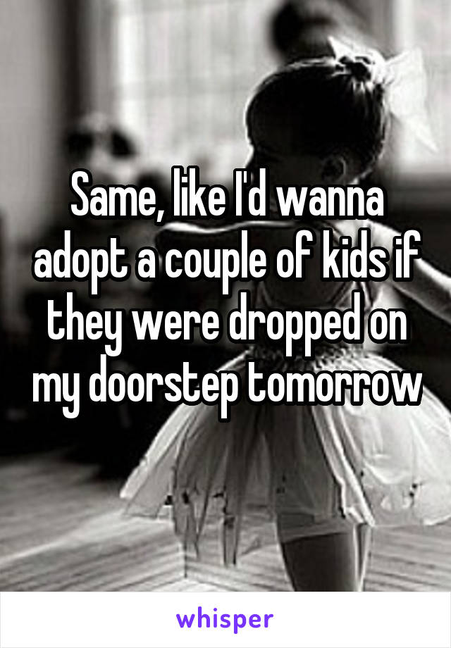 Same, like I'd wanna adopt a couple of kids if they were dropped on my doorstep tomorrow 