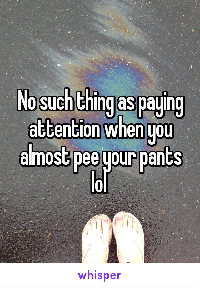 No such thing as paying attention when you almost pee your pants lol 