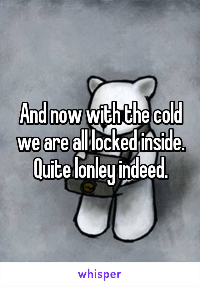 And now with the cold we are all locked inside. Quite lonley indeed.