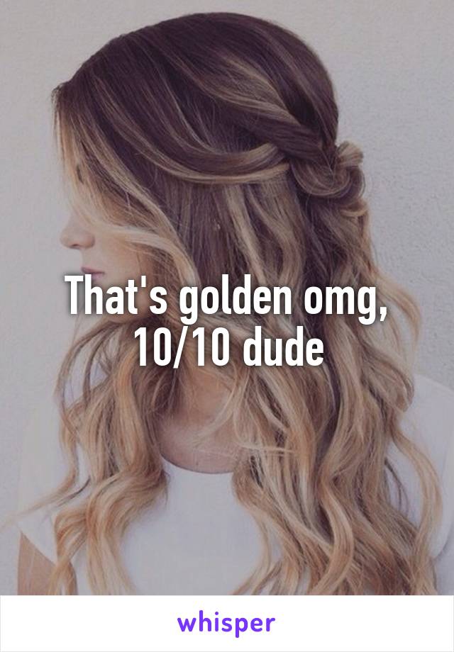 That's golden omg, 10/10 dude