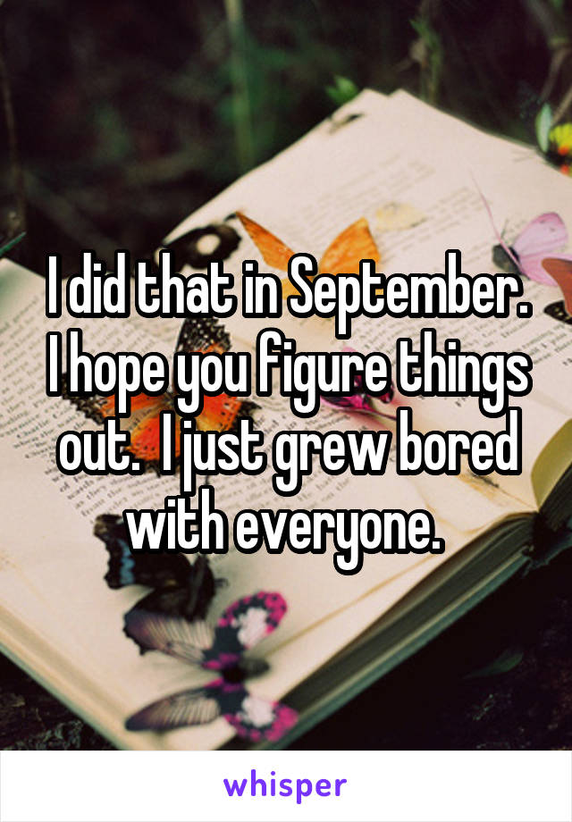 I did that in September. I hope you figure things out.  I just grew bored with everyone. 