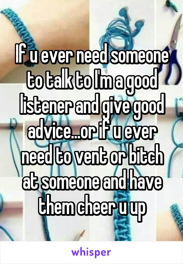 If u ever need someone to talk to I'm a good listener and give good advice...or if u ever need to vent or bitch at someone and have them cheer u up