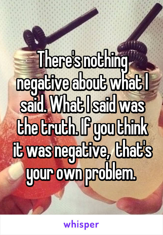 There's nothing negative about what I said. What I said was the truth. If you think it was negative,  that's your own problem. 