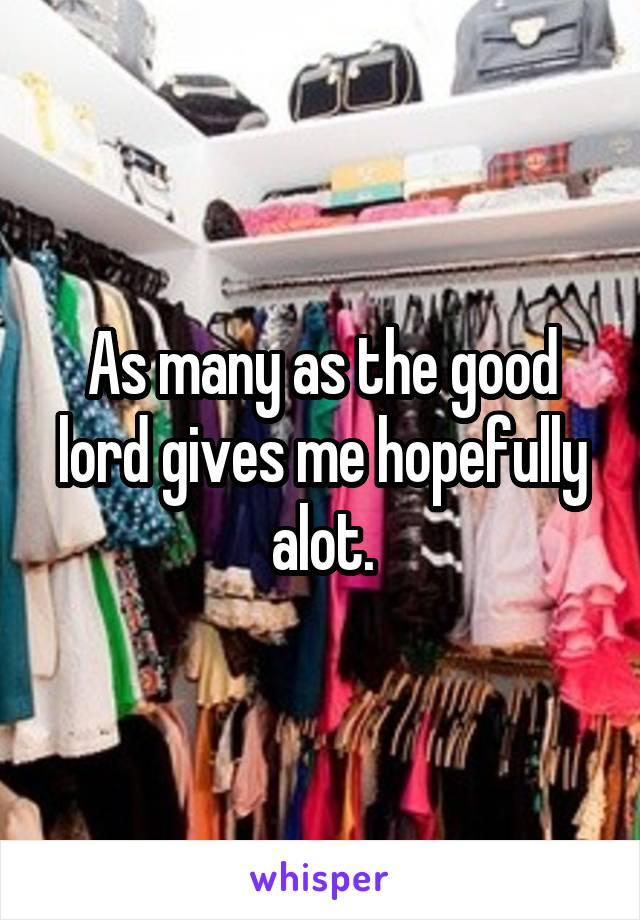 As many as the good lord gives me hopefully alot.