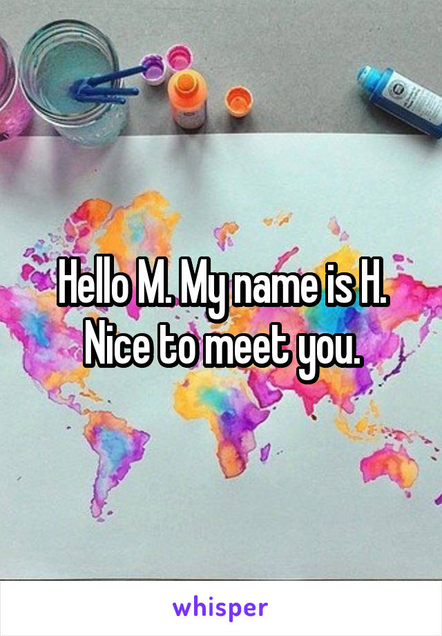 Hello M. My name is H. Nice to meet you.