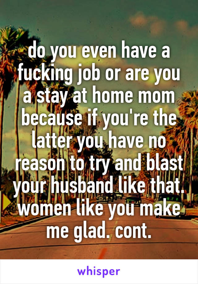 do you even have a fucking job or are you a stay at home mom because if you're the latter you have no reason to try and blast your husband like that. women like you make me glad. cont.