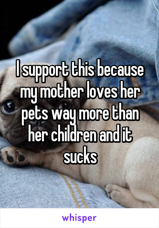 I support this because my mother loves her pets way more than her children and it sucks