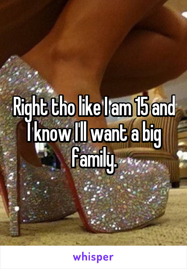 Right tho like I am 15 and I know I'll want a big family.