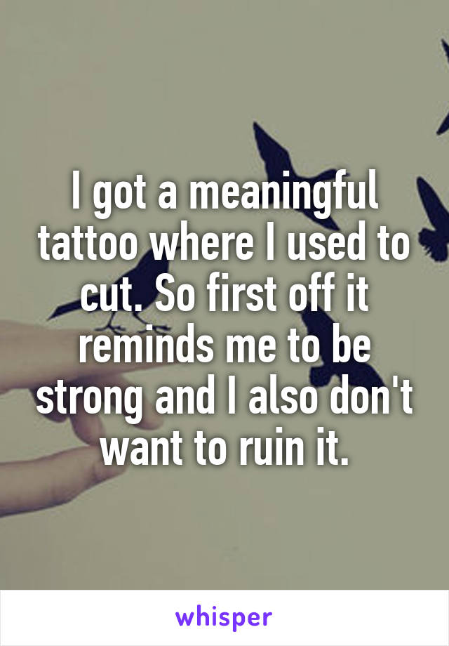 I got a meaningful tattoo where I used to cut. So first off it reminds me to be strong and I also don't want to ruin it.