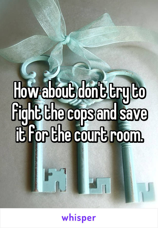 How about don't try to fight the cops and save it for the court room.