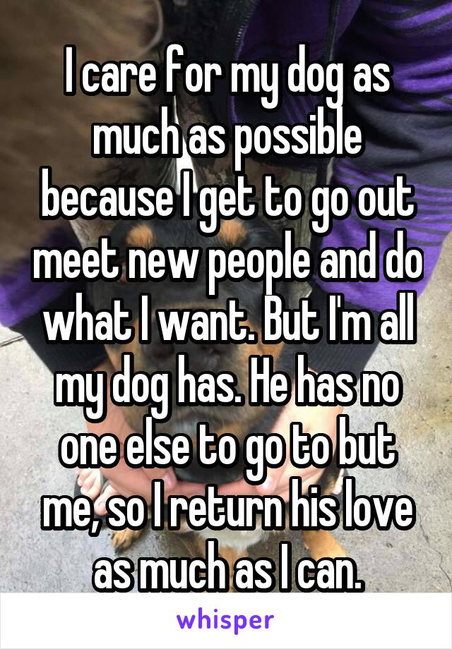 I care for my dog as much as possible because I get to go out meet new people and do what I want. But I'm all my dog has. He has no one else to go to but me, so I return his love as much as I can.