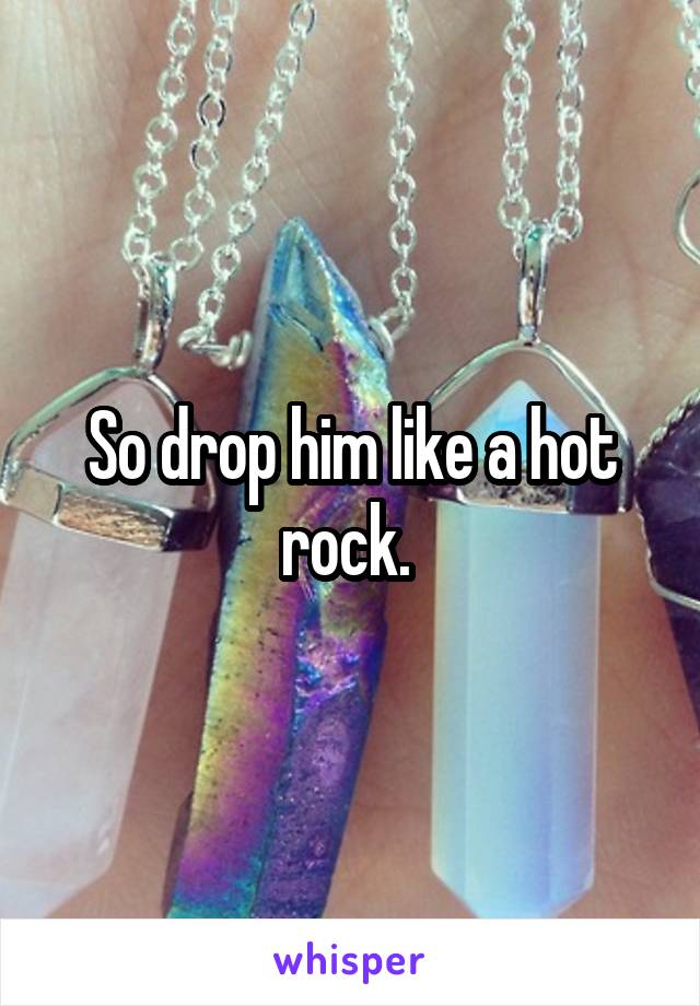 So drop him like a hot rock. 