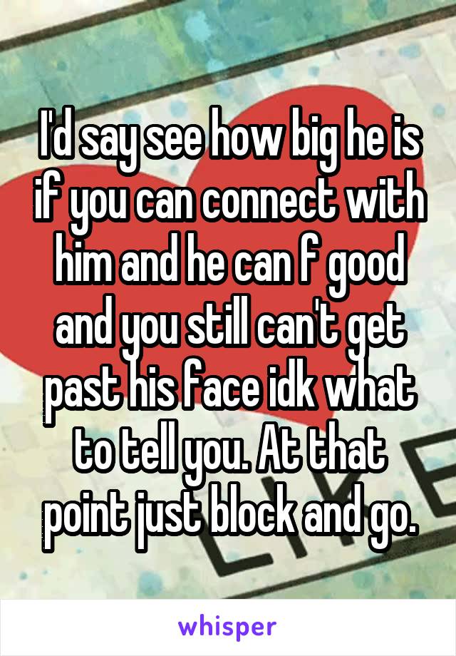 I'd say see how big he is if you can connect with him and he can f good and you still can't get past his face idk what to tell you. At that point just block and go.