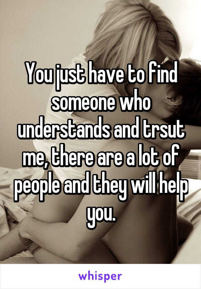 You just have to find someone who understands and trsut me, there are a lot of people and they will help you.