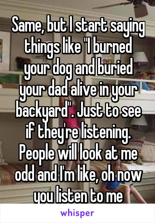 Same, but I start saying things like "I burned your dog and buried your dad alive in your backyard". Just to see if they're listening. People will look at me odd and I'm like, oh now you listen to me