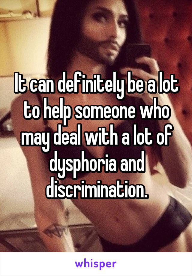 It can definitely be a lot to help someone who may deal with a lot of dysphoria and discrimination.