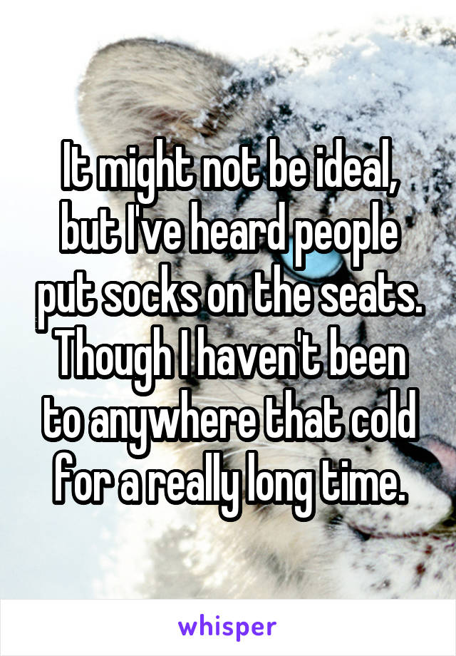 It might not be ideal, but I've heard people put socks on the seats. Though I haven't been to anywhere that cold for a really long time.