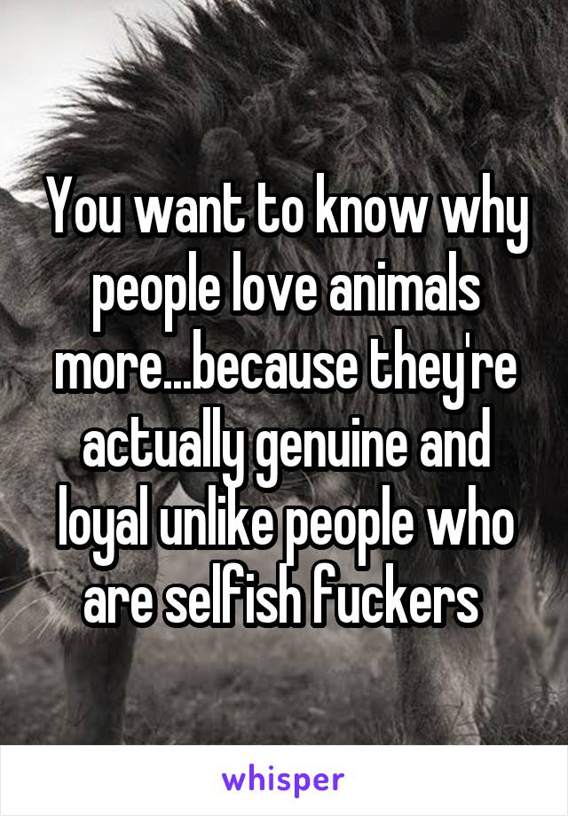 You want to know why people love animals more...because they're actually genuine and loyal unlike people who are selfish fuckers 