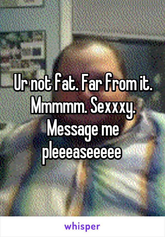 Ur not fat. Far from it. Mmmmm. Sexxxy. Message me pleeeaseeeee 