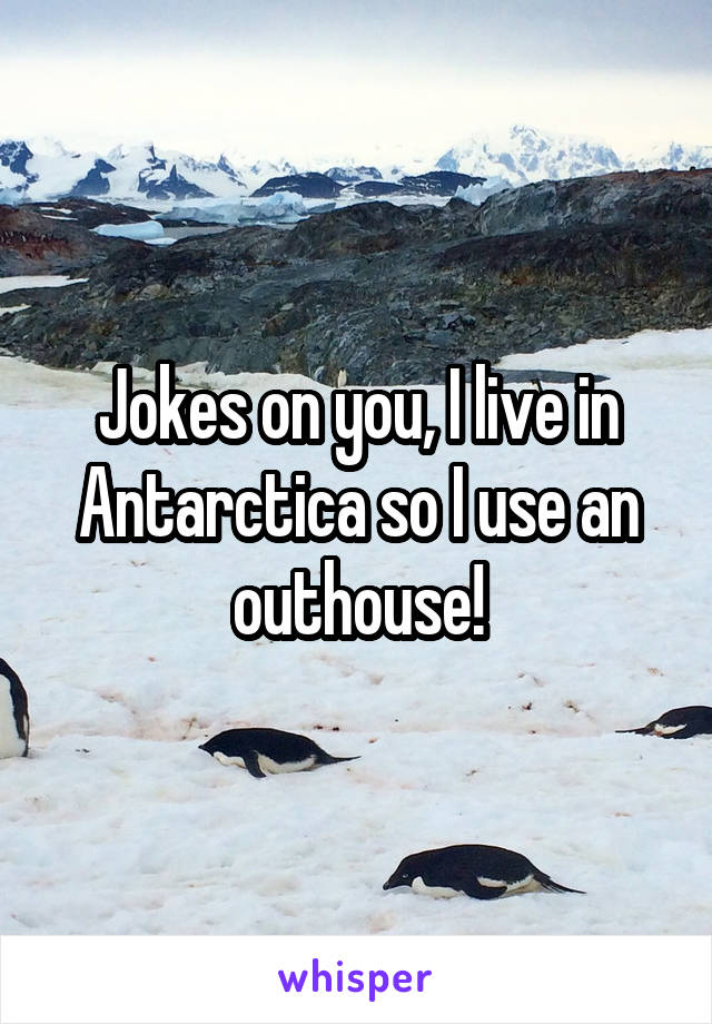 Jokes on you, I live in Antarctica so I use an outhouse!
