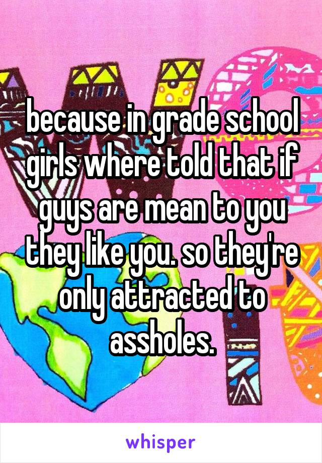 because in grade school girls where told that if guys are mean to you they like you. so they're only attracted to assholes.