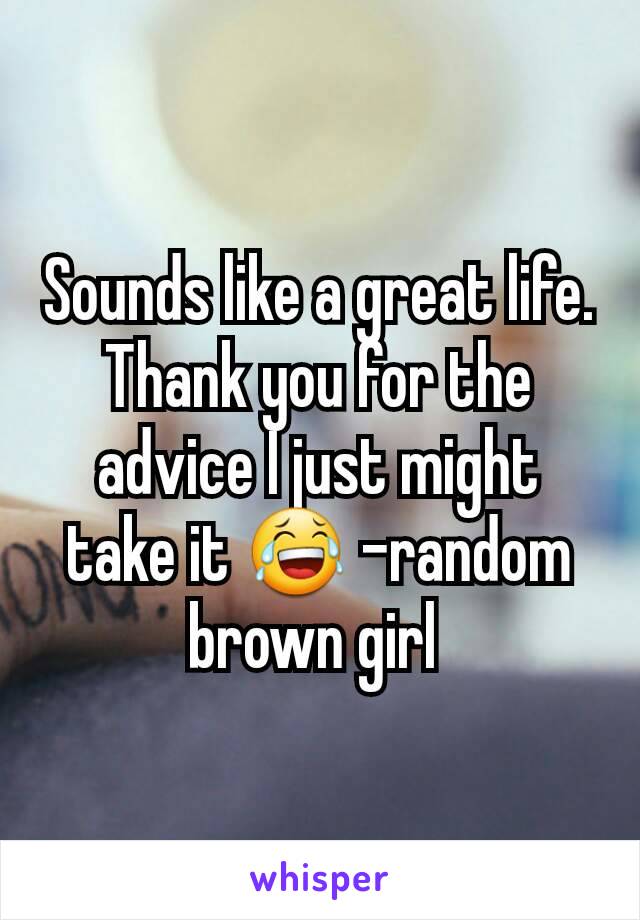 Sounds like a great life. Thank you for the advice I just might take it 😂 -random brown girl 