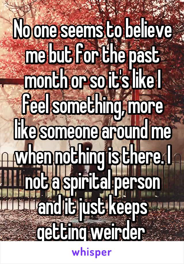 No one seems to believe me but for the past month or so it's like I feel something, more like someone around me when nothing is there. I not a spirital person and it just keeps getting weirder 