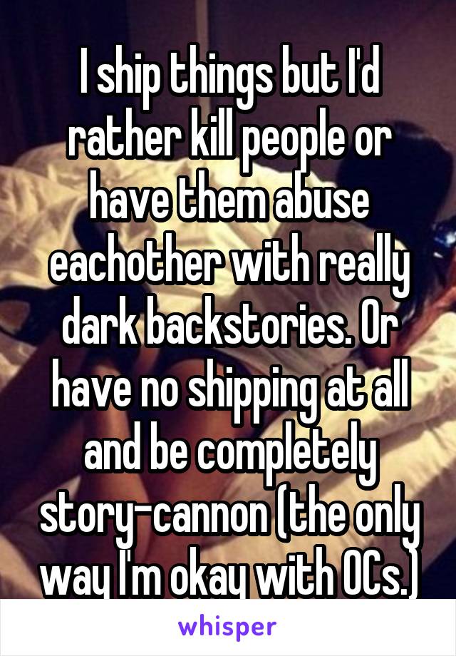 I ship things but I'd rather kill people or have them abuse eachother with really dark backstories. Or have no shipping at all and be completely story-cannon (the only way I'm okay with OCs.)