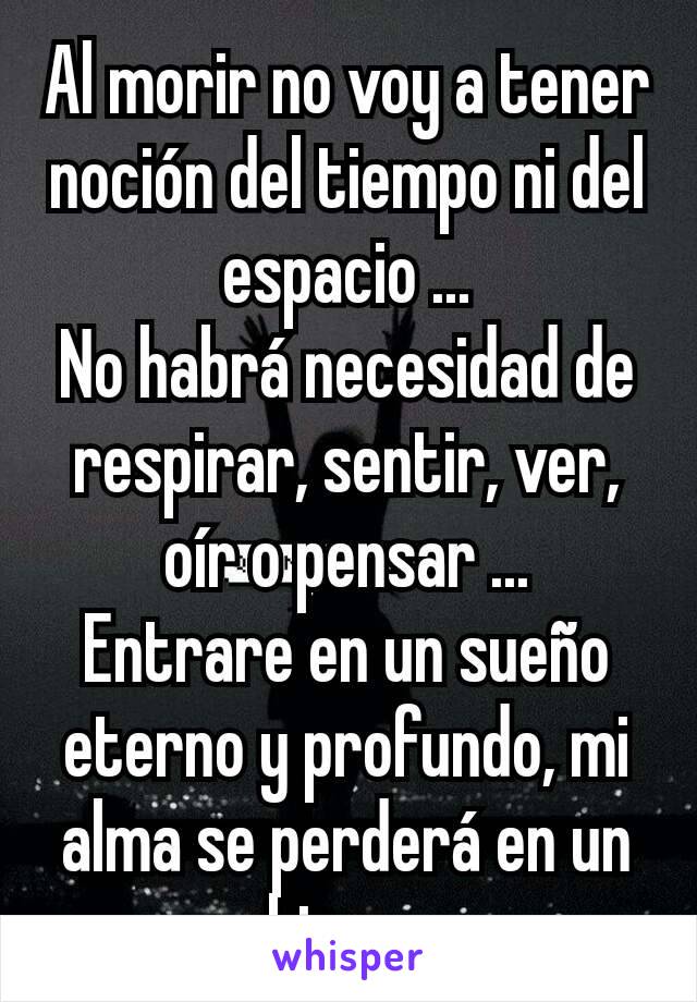 Al morir no voy a tener noción del tiempo ni del espacio ...
No habrá necesidad de respirar, sentir, ver, oír o pensar ...
Entrare en un sueño eterno y profundo, mi alma se perderá en un abismo ..